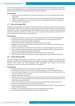 26 26 26
The PM² Methodology Guide v3.0
4. Project Organisation and Roles
As the key Directing Layer role from the provider side, the Solution Provider (SP) usually has a management
position in the functional hierarchy of the organisation undertaking the project, and therefore often works
with the Project Owner (PO) in defining the project’s business objectives.
Responsibilities:
x Assumes overall accountability for the project deliverables and services requested by the Project
Owner (PO).
x Mobilises the required resources from the provider side and appoints the Project Manager (PM).
x Approves the objectives of any outsourced activities and deliverables and becomes accountable
for the contractor’s performance.
4.7 Business Manager (BM)
The Business Manager (BM) represents the Project Owner (PO) on a daily basis within the project and helps
in defining the project’s business objectives via the Project Initiation Request, Business Case and Business
Implementation Plan. The Business Manager (BM) collaborates closely with the Project Manager (PM) and
coordinates client-side activities and roles (e.g. user and business representatives), ensuring that the
project’s deliverables fulfil the business and user needs.
Responsibilities:
x Guarantees cooperation and an efficient communication channel with the Project Manager (PM).
x Coordinates the Business Implementation Group (BIG) and acts as a liaison between the User
Representatives (URs) and the provider organisation.
x Ensures that the products delivered by the project fulfil the user’s needs.
x Manages the activities on the business side of the project and ensures that the required business
resources are made available.
x Decides on the best way to introduce business change or re-engineering actions, when needed.
x Ensures that the business organisation is ready to accommodate the project’s deliverables when
they are made available by the Solution Provider (SP).
x Leads the implementation of the business changes within the user community.
x Coordinates the schedule and delivery of any user training (and production of related material).
4.8 Project Manager (PM)
The Project Manager (PM) oversees the project on a daily basis and is responsible for delivering high-
quality results within the identified objectives and constraints, ensuring the effective use of the allocated
resources. More widely, the Project Manager’s (PM) responsibility also includes risk and issue
management, project communication and stakeholder management.
Responsibilities:
x Executes the project plans as approved by the Project Steering Committee (PSC).
x Coordinates the Project Core Team (PCT), ensuring the effective use of the allocated resources.
x Ensures that project objectives are achieved within the identified constraints, taking preventive or
corrective measures where necessary.
x Manages stakeholder expectations.
x Oversees the creation of all management artefacts (except the Project Initiation Request, Business
Case and Business Implementation Plan) and secures approval from the Project Owner (PO) or the
Project Steering Committee (PSC).
x Ensures the controlled evolution, of products delivered, through proper change management.
x Performs risk management activities for project-related risks.
x Monitors project status and reports to the Project Steering Committee (PSC) on project progress at
regular predefined intervals.
x Escalates unresolvable project issues to the Project Steering Committee (PSC).
x Liaises between the Directing and Performing Layers of the project.
 