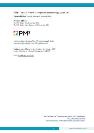 I The PM² Methodology Guide v3.0
Title: The PM² Project Management Methodology Guide 3.0
Current Edition: The PM² Guide v3.0, December 2018
Previous Edition:
The PM² Guide, v2.5, September 2015
The PM² Guide – Open Edition, v0.9, November 2016
Authors and Contributors of the PM² Methodology & Guide:
Appendix A: Contributions and Acknowledgements
Produced and published by: the European Commission, DIGIT
Centre of Excellence in Project Management (CoEPM²)
Email: EC-PM2@ec.europa.eu
Join the Open PM² Community and stay in touch for updates:
http://europa.eu/!gb87FF
https://ec.europa.eu/eusurvey/runner/openpm2-contact
 