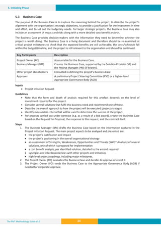The PM² Methodology Guide v3.0 34
5. Initiating Phase
5.3 Business Case
The purpose of the Business Case is to capture the reasoning behind the project, to describe the project’s
alignment with the organisation’s strategic objectives, to provide a justification for the investment in time
and effort, and to set out the budgetary needs. For larger strategic projects, the Business Case may also
include an assessment of impact and risks along with a more detailed cost-benefit analysis.
The Business Case provides decision-makers with the information they need to determine whether the
project is worth doing. The Business Case is a living document and therefore should be re-examined at
critical project milestones to check that the expected benefits are still achievable, the costs/schedule fall
within the budget/timeline, and the project is still relevant to the organisation and should be continued.
Key Participants Description
Project Owner (PO) Accountable for the Business Case.
Business Manager (BM) Creates the Business Case, supported by the Solution Provider (SP) and
the Project Manager (PM) (if known).
Other project stakeholders Consulted in defining the project’s Business Case
Approver A preliminary Project Steering Committee (PSC) or a higher-level
Appropriate Governance Body (AGB)
Inputs
x Project Initiation Request
Guidelines
x Note that the form and depth of analysis required for this artefact depends on the level of
investment required for the project.
x Consider several solutions that fulfil this business need and recommend one of these.
x Describe the overall approach to how the project will be executed (project strategy).
x Identify measurable criteria that will be used to determine the success of the project.
x For projects carried out under contract (e.g. as a result of a bid award), create the Business Case
based on the Request for Proposal, the response to this request, and the contract itself.
Steps
1. The Business Manager (BM) drafts the Business Case based on the information captured in the
Project Initiation Request. The main project aspects to be analysed and presented are:
x the project’s justification and impact
x the project’s positioning in the overall organisational strategy
x an assessment of Strengths, Weaknesses, Opportunities and Threats (SWOT Analysis) of several
solutions, one of which is proposed for implementation
x a cost benefit analysis, per identified solution, detailed to the extend required
x synergies and interdependencies with other projects and initiatives
x high-level project roadmap, including major milestones.
2. The Project Owner (PO) evaluates the Business Case and decides to approve or reject it.
3. The Project Owner (PO) sends the Business Case to the Appropriate Governance Body (AGB) if
needed for corporate approval.
 