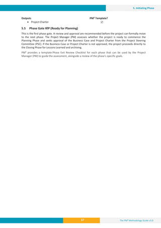 The PM² Methodology Guide v3.0
37
5. Initiating Phase
Outputs PM² Template?
x Project Charter 5
5.5 Phase Gate RfP (Ready for Planning)
This is the first phase gate. A review and approval are recommended before the project can formally move
to the next phase. The Project Manager (PM) assesses whether the project is ready to commence the
Planning Phase and seeks approval of the Business Case and Project Charter from the Project Steering
Committee (PSC). If the Business Case or Project Charter is not approved, the project proceeds directly to
the Closing Phase for Lessons Learned and archiving.
PM² provides a template Phase Exit Review Checklist for each phase that can be used by the Project
Manager (PM) to guide the assessment, alongside a review of the phase’s specific goals.
 