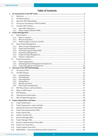 II II
II
The PM² Methodology Guide v3.0
Table of Contents
Table of Contents
1 An Introduction to the PM² Guide ............................................................................................. 1
1.1 Objectives..........................................................................................................................................1
1.2 Intended Audience ............................................................................................................................1
1.3 About the PM² Methodology ............................................................................................................1
1.4 The Centre of Excellence in PM² (CoEPM²) .......................................................................................2
1.5 The Open PM² Initiative.....................................................................................................................2
1.5.1 Open PM² Publications.................................................................................................................3
1.5.2 Project Support Network (PSN)....................................................................................................3
2 Project Management................................................................................................................. 5
2.1 About Projects...................................................................................................................................5
2.1.1 What is a project? ........................................................................................................................5
2.1.2 Why we do projects .....................................................................................................................6
2.1.3 Project outputs, outcomes, benefits............................................................................................6
2.2 About Project Management..............................................................................................................7
2.2.1 What is Project Management?.....................................................................................................7
2.2.2 Project Documentation................................................................................................................7
2.2.3 The Project Support Office (PSO).................................................................................................7
2.2.4 Programme Management............................................................................................................7
2.2.5 Project Portfolio Management.....................................................................................................8
2.2.6 Projects vs Operations .................................................................................................................8
2.3 Project Environment..........................................................................................................................9
2.3.1 Project Organisation.....................................................................................................................9
2.3.2 Developing Project Management Competences .........................................................................9
2.3.3 Project Management Competences ..........................................................................................10
3 Overview of the PM² Methodology.......................................................................................... 13
3.1 The House of PM²............................................................................................................................13
3.2 The PM² Lifecycle.............................................................................................................................13
3.2.1 Initiating Phase...........................................................................................................................14
3.2.2 Planning Phase ...........................................................................................................................15
3.2.3 Executing Phase..........................................................................................................................15
3.2.4 Closing Phase..............................................................................................................................16
3.2.5 Monitor & Control......................................................................................................................16
3.2.6 Phase Gates and Approvals........................................................................................................17
3.3 PM² Phase Drivers and Key Artefacts..............................................................................................17
3.4 What is a PM² Project......................................................................................................................18
3.5 PM² Mindsets ..................................................................................................................................19
3.6 Tailoring and Customisation............................................................................................................20
3.7 PM² and Agile Management............................................................................................................20
4 Project Organisation and Roles................................................................................................ 23
4.1 Project Stakeholders........................................................................................................................23
4.2 Project Organisation: Layers and Roles...........................................................................................23
4.3 Appropriate Governance Body (AGB)..............................................................................................24
4.4 Project Steering Committee (PSC)...................................................................................................24
4.5 Project Owner (PO)..........................................................................................................................25
4.6 Solution Provider (SP)......................................................................................................................25
4.7 Business Manager (BM)...................................................................................................................26
4.8 Project Manager (PM) .....................................................................................................................26
4.9 Business Implementation Group (BIG)............................................................................................27
4.10 Project Core Team (PCT)..................................................................................................................27
4.11 Project Support Team (PST).............................................................................................................28
4.12 RAM (RASCI) — Documenting Responsibility Assignments.............................................................29
 
