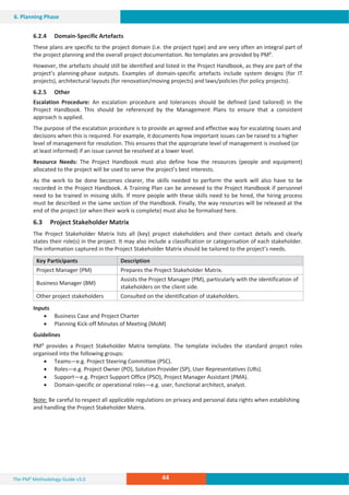 The PM² Methodology Guide v3.0 44
6. Planning Phase
6.2.4 Domain-Specific Artefacts
These plans are specific to the project domain (i.e. the project type) and are very often an integral part of
the project planning and the overall project documentation. No templates are provided by PM².
However, the artefacts should still be identified and listed in the Project Handbook, as they are part of the
project’s planning-phase outputs. Examples of domain-specific artefacts include system designs (for IT
projects), architectural layouts (for renovation/moving projects) and laws/policies (for policy projects).
6.2.5 Other
Escalation Procedure: An escalation procedure and tolerances should be defined (and tailored) in the
Project Handbook. This should be referenced by the Management Plans to ensure that a consistent
approach is applied.
The purpose of the escalation procedure is to provide an agreed and effective way for escalating issues and
decisions when this is required. For example, it documents how important issues can be raised to a higher
level of management for resolution. This ensures that the appropriate level of management is involved (or
at least informed) if an issue cannot be resolved at a lower level.
Resource Needs: The Project Handbook must also define how the resources (people and equipment)
allocated to the project will be used to serve the project’s best interests.
As the work to be done becomes clearer, the skills needed to perform the work will also have to be
recorded in the Project Handbook. A Training Plan can be annexed to the Project Handbook if personnel
need to be trained in missing skills. If more people with these skills need to be hired, the hiring process
must be described in the same section of the Handbook. Finally, the way resources will be released at the
end of the project (or when their work is complete) must also be formalised here.
6.3 Project Stakeholder Matrix
The Project Stakeholder Matrix lists all (key) project stakeholders and their contact details and clearly
states their role(s) in the project. It may also include a classification or categorisation of each stakeholder.
The information captured in the Project Stakeholder Matrix should be tailored to the project’s needs.
Key Participants Description
Project Manager (PM) Prepares the Project Stakeholder Matrix.
Business Manager (BM)
Assists the Project Manager (PM), particularly with the identification of
stakeholders on the client side.
Other project stakeholders Consulted on the identification of stakeholders.
Inputs
x Business Case and Project Charter
x Planning Kick-off Minutes of Meeting (MoM)
Guidelines
PM² provides a Project Stakeholder Matrix template. The template includes the standard project roles
organised into the following groups:
x Teams—e.g. Project Steering Committee (PSC).
x Roles—e.g. Project Owner (PO), Solution Provider (SP), User Representatives (URs).
x Support—e.g. Project Support Office (PSO), Project Manager Assistant (PMA).
x Domain-specific or operational roles—e.g. user, functional architect, analyst.
Note: Be careful to respect all applicable regulations on privacy and personal data rights when establishing
and handling the Project Stakeholder Matrix.
 