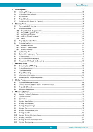 III The PM² Methodology Guide v3.0
Table of Contents
5 Initiating Phase .......................................................................................................................31
5.1 Initiating Meeting............................................................................................................................ 31
5.2 Project Initiation Request ............................................................................................................... 32
5.3 Business Case.................................................................................................................................. 34
5.4 Project Charter................................................................................................................................ 36
5.5 Phase Gate RfP (Ready for Planning) .............................................................................................. 37
6 Planning Phase........................................................................................................................39
6.1 Planning Kick-off Meeting............................................................................................................... 40
6.2 Project Handbook ........................................................................................................................... 42
6.2.1 Project Roles & Responsibilities ................................................................................................ 43
6.2.2 Project Management Plans ....................................................................................................... 43
6.2.3 Project-Specific Plans................................................................................................................. 43
6.2.4 Domain-Specific Artefacts ......................................................................................................... 44
6.2.5 Other.......................................................................................................................................... 44
6.3 Project Stakeholder Matrix............................................................................................................. 44
6.4 Project Work Plan ........................................................................................................................... 46
6.4.1 Work Breakdown....................................................................................................................... 47
6.4.2 Effort & Cost Estimates.............................................................................................................. 47
6.4.3 Project Schedule........................................................................................................................ 47
6.5 Outsourcing Plan............................................................................................................................. 48
6.6 Deliverables Acceptance Plan......................................................................................................... 49
6.7 Transition Plan ................................................................................................................................ 51
6.8 Business Implementation Plan........................................................................................................ 52
6.9 Phase Gate: RfE (Ready for Executing) ........................................................................................... 53
7 Executing Phase ......................................................................................................................55
7.1 Executing Kick-off Meeting............................................................................................................. 56
7.2 Project Coordination....................................................................................................................... 57
7.3 Quality Assurance ........................................................................................................................... 58
7.4 Project Reporting............................................................................................................................ 59
7.5 Information Distribution................................................................................................................. 61
7.6 Phase Gate: RfC (Ready for Closing) ............................................................................................... 62
8 Closing Phase ..........................................................................................................................63
8.1 Project-End Review Meeting .......................................................................................................... 64
8.2 Lessons Learned and Post-Project Recommendations................................................................... 65
8.3 Project-End Report.......................................................................................................................... 66
8.4 Administrative Closure.................................................................................................................... 67
9 Monitor & Control...................................................................................................................69
9.1 Monitor Project Performance......................................................................................................... 70
9.2 Control Schedule............................................................................................................................. 71
9.3 Control Cost .................................................................................................................................... 72
9.4 Manage Stakeholders ..................................................................................................................... 73
9.5 Manage Requirements.................................................................................................................... 74
9.6 Manage Project Change.................................................................................................................. 76
9.7 Manage Risk.................................................................................................................................... 78
9.8 Manage Issues and Decisions ......................................................................................................... 79
9.9 Manage Quality............................................................................................................................... 80
9.10 Manage Deliverables Acceptance................................................................................................... 81
9.11 Manage Transition.......................................................................................................................... 83
9.12 Manage Business Implementation ................................................................................................. 84
9.13 Manage Outsourcing....................................................................................................................... 85
 