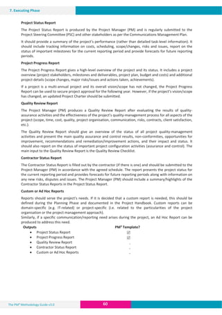 The PM² Methodology Guide v3.0 60
7. Executing Phase
Project Status Report
The Project Status Report is produced by the Project Manager (PM) and is regularly submitted to the
Project Steering Committee (PSC) and other stakeholders as per the Communications Management Plan.
It should provide a summary of the project’s performance (rather than detailed task-level information). It
should include tracking information on costs, scheduling, scope/changes, risks and issues, report on the
status of important milestones for the current reporting period and provide forecasts for future reporting
periods.
Project Progress Report
The Project Progress Report gives a high-level overview of the project and its status. It includes a project
overview (project stakeholders, milestones and deliverables, project plan, budget and costs) and additional
project details (scope changes, major risks/issues and actions taken, achievements).
If a project is a multi-annual project and its overall vision/scope has not changed, the Project Progress
Report can be used to secure project approval for the following year. However, if the project’s vision/scope
has changed, an updated Project Charter should be submitted.
Quality Review Report
The Project Manager (PM) produces a Quality Review Report after evaluating the results of quality-
assurance activities and the effectiveness of the project’s quality-management process for all aspects of the
project (scope, time, cost, quality, project organisation, communication, risks, contracts, client satisfaction,
etc.).
The Quality Review Report should give an overview of the status of all project quality-management
activities and present the main quality assurance and control results, non-conformities, opportunities for
improvement, recommendations and remediation/improvement actions, and their impact and status. It
should also report on the status of important project configuration activities (assurance and control). The
main input to the Quality Review Report is the Quality Review Checklist.
Contractor Status Report
The Contractor Status Report is filled out by the contractor (if there is one) and should be submitted to the
Project Manager (PM) in accordance with the agreed schedule. The report presents the project status for
the current reporting period and provides forecasts for future reporting periods along with information on
any new risks, disputes and issues. The Project Manager (PM) should include a summary/highlights of the
Contractor Status Reports in the Project Status Report.
Custom or Ad Hoc Reports
Reports should serve the project’s needs. If it is decided that a custom report is needed, this should be
defined during the Planning Phase and documented in the Project Handbook. Custom reports can be
domain-specific (e.g. IT-related) or project-specific (i.e. related to the particularities of the project
organisation or the project management approach).
Similarly, if a specific communication/reporting need arises during the project, an Ad Hoc Report can be
produced to address this need.
Outputs PM² Template?
x Project Status Report
x Project Progress Report
x Quality Review Report
x Contractor Status Report
x Custom or Ad Hoc Reports
5
5
-
-
-
 