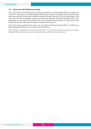 The PM² Methodology Guide v3.0 62
7. Executing Phase
7.6 Phase Gate: RfC (Ready for Closing)
This is the third and final phase gate. A review and approval are recommended before the project can
move to the next phase. The Project Manager (PM) assesses whether all the goals of the Executing Phase
have been achieved, verifies that all planned activities have been carried out, that all requirements have
been met, and that the project’s outputs have been fully delivered. The Project Manager (PM) is also
responsible for ensuring that the Project Owner (PO) accepts the deliverables (at least provisionally),
finalises the transition and makes the outputs available to the end-users.
Once all the above conditions have been met, the Project Steering Committee (PSC) can authorise the
Project Manager (PM) to move the project to the Closing Phase.
PM² provides a template Phase Exit Review Checklist for each phase that can be used by the Project
Manager (PM) to guide the assessment, alongside a review of the phase’s specific goals.
 
