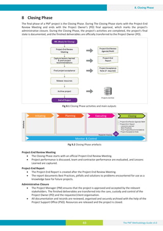 The PM² Methodology Guide v3.0
63
8. Closing Phase
8 Closing Phase
The final phase of a PM² project is the Closing Phase. During The Closing Phase starts with the Project-End
Review Meeting and ends with the Project Owner’s (PO) final approval, which marks the project’s
administrative closure. During the Closing Phase, the project’s activities are completed, the project’s final
state is documented, and the finished deliverables are officially transferred to the Project Owner (PO).
Fig 8.1 Closing Phase activities and main outputs
Fig 9.2 Closing Phase artefacts
Project-End Review Meeting
x The Closing Phase starts with an official Project-End Review Meeting.
x Project performance is discussed, team and contractor performance are evaluated, and Lessons
Learned are captured.
Project-End Report
x The Project-End Report is created after the Project-End Review Meeting.
x The report documents Best Practices, pitfalls and solutions to problems encountered for use as a
knowledge base for future projects.
Administrative Closure
x The Project Manager (PM) ensures that the project is approved and accepted by the relevant
stakeholders. The finished deliverables are transferred into the care, custody and control of the
Project Owner (PO) and the requestor/client organisation.
x All documentation and records are reviewed, organised and securely archived with the help of the
Project Support Office (PSO). Resources are released and the project is closed.
Artefacts
Project-End Review Agenda/ MoM
Project-End Report
- Lessons Learned
- Best Practices
- Post ProjectRecommendations
Project Acceptance Note
Initiating Planning Executing
Monitor  Control
Closing
Ready for Closing 5I
 