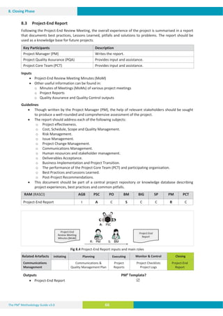 The PM² Methodology Guide v3.0 66
8. Closing Phase
8.3 Project-End Report
Following the Project-End Review Meeting, the overall experience of the project is summarised in a report
that documents best practices, Lessons Learned, pitfalls and solutions to problems. The report should be
used as a knowledge base for future projects.
Key Participants Description
Project Manager (PM) Writes the report.
Project Quality Assurance (PQA) Provides input and assistance.
Project Core Team (PCT) Provides input and assistance.
Inputs
x Project-End Review Meeting Minutes (MoM)
x Other useful information can be found in:
R Minutes of Meetings (MoMs) of various project meetings
R Project Reports
R Quality Assurance and Quality Control outputs
Guidelines
x Though written by the Project Manager (PM), the help of relevant stakeholders should be sought
to produce a well-rounded and comprehensive assessment of the project.
x The report should address each of the following subjects:
R Project effectiveness.
R Cost, Schedule, Scope and Quality Management.
R Risk Management.
R Issue Management.
R Project Change Management.
R Communications Management.
R Human resources and stakeholder management.
R Deliverables Acceptance.
R Business Implementation and Project Transition.
R The performance of the Project Core Team (PCT) and participating organisation.
R Best Practices and Lessons Learned.
R Post-Project Recommendations.
x This document should be part of a central project repository or knowledge database describing
project experiences, best practices and common pitfalls.
RAM (RASCI) AGB PSC PO BM BIG SP PM PCT
Project-End Report I A C S C C R C
Fig 8.4 Project-End Report inputs and main roles
Related Artefacts Initiating Planning Executing Monitor  Control Closing
Communications
Management
Communications 
Quality Management Plan
Project
Reports
Project Checklists
Project Logs
Project-End
Report
Outputs PM² Template?
x Project-End Report 5
 