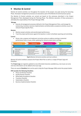 The PM² Methodology Guide v3.0
69
9. Monitor  Control
9 Monitor  Control
Monitor  Control activities run throughout the duration of the project, but peak during the Executing
Phase. All project management processes are executed as part of the Monitor  Control process group.
The Monitor  Control activities are carried out based on the processes described in the Project
Management Plans developed during the Planning Phase. The effective execution of these processes is
ultimately the responsibility of the Project Manager (PM).
Manage
x Execute all management processes defined in the Project Management Plans, and manage the
outsourcing, transition, business implementation and deliverables acceptance activities as per the
relevant Project Specific Plans.
Monitor
x Monitor project activities and overall project performance.
x Track the project performance against the baseline in order to facilitate reporting and controlling.
Control
x Devise, plan, propose and implement corrective actions to address existing or potential
performance risks or issues, while updating the relevant project plans and logs.
Fig 9.1 Monitor  Control activities and main artefacts
Monitor  Control artefacts comprise the Project Work Plan as well as a range of Project Logs and
Checklists.
The Project Logs are regularly updated as new information becomes available (e.g. new issues can arise
and new information can be added to the Issue Log).
There are several Checklists that can be used to help the Project Manager (PM) control the project better.
PM² provides the following Checklists:
x Phase-exit Review Checklist
x Quality Review Checklist
x Deliverables Acceptance Checklist
x Transition Checklist
x Stakeholders Checklist
x Business Implementation Checklist
 