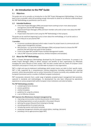 1 The PM² Methodology Guide v3.0
1. An Introduction to the PM² Guide
1 An Introduction to the PM² Guide
1.1 Objectives
This guide sets out to provide an introduction to the PM² Project Management Methodology. It has been
kept as lean as possible, while still providing enough information to allow for an effective understanding of
the PM² Methodology as practitioners start to use it.
1.2 Intended Audience
x Entry-level Project Managers (PMs) and project teams wishing to learn more about project
management and the PM² Methodology.
x Experienced Project Managers (PMs) and team members who wish to learn more about the PM²
Methodology.
x Project teams that wish to start using the PM² Methodology in their projects.
This guide can be read from beginning to end, to learn about the methodology, or it can be used as a
reference, to help you as you practise PM².
It provides:
x A common vocabulary (glossary) which makes it easier for project teams to communicate and
apply project management concepts.
x Best practices—it is up to the Project Managers (PMs) and project teams to choose the PM²
practices that will bring most value to their projects.
x A link to the Agile PM² and PM² Project Portfolio Management models.
x Links to PM² resources (online resources, Artefact templates and examples).
1.3 About the PM² Methodology
PM² is a Project Management Methodology developed by the European Commission. Its purpose is to
enable Project Managers (PMs) to deliver solutions and benefits to their organisations by effectively
managing the entire lifecycle of their project. PM² has been created with the needs of European Union
Institutions and projects in mind, but is transferrable to projects in any organisation.
PM² is a light and easy-to-implement methodology which project teams can tailor to their specific needs.
PM² is fully supported by a comprehensive training programme (including workshops and coaching
sessions), online documentation and an active Community of Practice (currently only available within the
European Commission and to a number of affiliate European Institutions).
PM² incorporates elements from a wide range of globally accepted project management best practices,
captured in standards and methodologies. Its development has also been influenced by operational
experience on various projects both within European Union Institutions and external bodies.
The PM² Methodology provides:
x a project governance structure
x process guidelines
x artefact templates
x guidelines for using the artefacts
x a set of effective mindsets
PM² improves the effectiveness of project management by:
x improving communication and the dissemination of information
x clarifying expectations as early as possible in the project lifecycle
x defining the project lifecycle (from Initiating to Closing)
x providing guidelines for project planning
x introducing monitor and control activities
x proposing management activities and outputs (plans, meetings, decisions)
x providing a link to agile practices (Agile PM²)
 