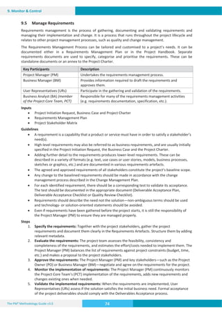 The PM² Methodology Guide v3.0 74
9. Monitor  Control
9.5 Manage Requirements
Requirements management is the process of gathering, documenting and validating requirements and
managing their implementation and change. It is a process that runs throughout the project lifecycle and
relates to other project management processes, such as quality and change management.
The Requirements Management Process can be tailored and customised to a project’s needs. It can be
documented either in a Requirements Management Plan or in the Project Handbook. Separate
requirements documents are used to specify, categorise and prioritise the requirements. These can be
standalone documents or an annex to the Project Charter.
Key Participants Description
Project Manager (PM) Undertakes the requirements management process.
Business Manager (BM) Provides information required to draft the requirements and
approves them.
User Representatives (URs) Participate in the gathering and validation of the requirements.
Business Analyst (BA) (member
of the Project Core Team, PCT)
Responsible for many of the requirements management activities
(e.g. requirements documentation, specification, etc.).
Inputs
x Project Initiation Request, Business Case and Project Charter
x Requirements Management Plan
x Project Stakeholder Matrix
Guidelines
x A requirement is a capability that a product or service must have in order to satisfy a stakeholder’s
need(s).
x High-level requirements may also be referred to as business requirements, and are usually initially
specified in the Project Initiation Request, the Business Case and the Project Charter.
x Adding further detail to the requirements produces lower-level requirements. These can be
described in a variety of formats (e.g. text, use cases or user stories, models, business processes,
sketches or graphics, etc.) and are documented in various requirements artefacts.
x The agreed and approved requirements of all stakeholders constitute the project’s baseline scope.
x Any change to the baselined requirements should be made in accordance with the change
management process described in the Change Management Plan.
x For each identified requirement, there should be a corresponding test to validate its acceptance.
The test should be documented in the appropriate document (Deliverable Acceptance Plan,
Deliverable Acceptance Checklist or Quality Review Checklist).
x Requirements should describe the need not the solution—non-ambiguous terms should be used
and technology- or solution-oriented statements should be avoided.
x Even if requirements have been gathered before the project starts, it is still the responsibility of
the Project Manager (PM) to ensure they are managed properly.
Steps
1. Specify the requirements: Together with the project stakeholders, gather the project
requirements and document them clearly in the Requirements Artefacts. Structure them by adding
relevant metadata.
2. Evaluate the requirements: The project team assesses the feasibility, consistency and
completeness of the requirements, and estimates the effort/costs needed to implement them. The
Project Manager (PM) balances the list of requirements against project constraints (budget, time,
etc.) and makes a proposal to the project stakeholders.
3. Approve the requirements: The Project Manager (PM) and key stakeholders—such as the Project
Owner (PO) or Business Manager (BM)—negotiate and agree on the requirements for the project.
4. Monitor the implementation of requirements: The Project Manager (PM) continuously monitors
the Project Core Team’s (PCT) implementation of the requirements, adds new requirements and
changes existing ones when needed.
5. Validate the implemented requirements: When the requirements are implemented, User
Representatives (URs) assess if the solution satisfies the initial business need. Formal acceptance
of the project deliverables should comply with the Deliverables Acceptance process.
 