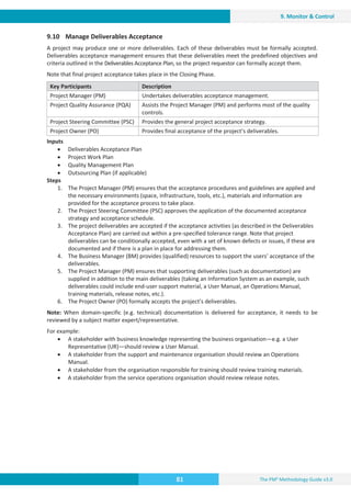 The PM² Methodology Guide v3.0
81
9. Monitor  Control
9.10 Manage Deliverables Acceptance
A project may produce one or more deliverables. Each of these deliverables must be formally accepted.
Deliverables acceptance management ensures that these deliverables meet the predefined objectives and
criteria outlined in the Deliverables Acceptance Plan, so the project requestor can formally accept them.
Note that final project acceptance takes place in the Closing Phase.
Key Participants Description
Project Manager (PM) Undertakes deliverables acceptance management.
Project Quality Assurance (PQA) Assists the Project Manager (PM) and performs most of the quality
controls.
Project Steering Committee (PSC) Provides the general project acceptance strategy.
Project Owner (PO) Provides final acceptance of the project’s deliverables.
Inputs
x Deliverables Acceptance Plan
x Project Work Plan
x Quality Management Plan
x Outsourcing Plan (if applicable)
Steps
1. The Project Manager (PM) ensures that the acceptance procedures and guidelines are applied and
the necessary environments (space, infrastructure, tools, etc.), materials and information are
provided for the acceptance process to take place.
2. The Project Steering Committee (PSC) approves the application of the documented acceptance
strategy and acceptance schedule.
3. The project deliverables are accepted if the acceptance activities (as described in the Deliverables
Acceptance Plan) are carried out within a pre-specified tolerance range. Note that project
deliverables can be conditionally accepted, even with a set of known defects or issues, if these are
documented and if there is a plan in place for addressing them.
4. The Business Manager (BM) provides (qualified) resources to support the users’ acceptance of the
deliverables.
5. The Project Manager (PM) ensures that supporting deliverables (such as documentation) are
supplied in addition to the main deliverables (taking an Information System as an example, such
deliverables could include end-user support material, a User Manual, an Operations Manual,
training materials, release notes, etc.).
6. The Project Owner (PO) formally accepts the project’s deliverables.
Note: When domain-specific (e.g. technical) documentation is delivered for acceptance, it needs to be
reviewed by a subject matter expert/representative.
For example:
x A stakeholder with business knowledge representing the business organisation—e.g. a User
Representative (UR)—should review a User Manual.
x A stakeholder from the support and maintenance organisation should review an Operations
Manual.
x A stakeholder from the organisation responsible for training should review training materials.
x A stakeholder from the service operations organisation should review release notes.
 