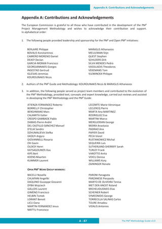 The PM² Methodology Guide v3.0
A - 87
Appendix A: Contributions and Acknowledgements
Appendix A: Contributions and Acknowledgements
The European Commission is grateful to all those who have contributed in the development of the PM²
Project Management Methodology and wishes to acknowledge their contribution and support.
In alphabetical order:
1. The following people provided leadership and sponsorship for the PM² and Open PM² initiatives:
2. Authors of the PM² Guide and Methodology: KOUROUNAKIS Nicos  MARASLIS Athanasios
3. In addition, the following people served as project team members and contributed to the evolution of
the PM² Methodology, provided text, concepts and expert knowledge, carried out reviews and assisted
in developing the PM² Methodology and the PM² Guide:
ATIENZA FERNANDEZ Roberto
BORRELLY Christopher
BERGHMANS Marc
CALAMITA Valter
CRESPO GAMBADE Pablo
DAMAS Pierre André
DEL CASTILLO SANCHEZ Manuel
D’ELIA Sandro
DZHUMALIEVA Stefka
GKOLFI Argyro
GIOVANNELLI Rosaria
OH Gavin
OLEKSY Henri
KATSAGOUNOS Ilias
KIPS Bert
KOENS Maarten
KUMMER Laurent
LECOMTE Marie-Véronique
LECLERCQ Pierre
MARTA Ana MARTINEZ
RODRIGUEZ Eva
MARTINI Marco
MERGUERIAN George
MOIRA Anastasia
PADRAO Ana
PAPIER David
PECA Viorel
RUSTANOWICZ Michal
SEQUEIRA Luis
SUTHERLAND-SHERRIFF Sarah
TURLEY Frank
VAROTTO Anita
VOICU Denisa
WILLIAMS Kory
ZAININGER Renate
OPEN PM² WORK GROUP MEMBERS:
BACELLI Novella
CHLAPANI Angeliki
DAQUINO Giuseppe Giovanni
DYBA Wojciech
GALLOIS Laurent
GIMENO Francisco
HELBIN Tomek
LORANT Benoit
LICU Oana
MARTIN FERNANDEZ Jesus
MATTU Francesco
PARONI Panagiota
PARZANESE Pierpaolo
MARTO DE OLIVEIRA Teresa
MET DEN ANCXT Roland
MICHELIOUDAKIS Elias
SCHEINER Robert
SYMEONIDIS George
TORRECILLA SALINAS Carlos
TOURE Amadou
VIDALIS Antonios
BERLAIRE Philippe
BOVALIS Konstantinos
CABRERO MORENO Daniel
DEASY Declan
GARCIA-MORAN Francisco
GEORGIANNAKIS Giorgos
INGESTAD Gertrud
IGLESIAS Jeremias
KOUROUNAKIS Nicos
MARASLIS Athanasios
MEULEMAN Stijn
QUEST Stephen
SCHILDERS Dirk
SILVA MENDES Pedro
VASSILIADIS Theodoros
VEKEMANS Tom
VLEMINCKX Philippe
 
