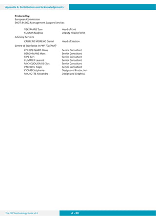 The PM² Methodology Guide v3.0 A - 88
Appendix A: Contributions and Acknowledgements
Produced by:
European Commission
DIGIT.B4.002.Management Support Services
VEKEMANS Tom Head of Unit
KUMLIN Magnus Deputy Head of Unit
Advisory Services
CABRERO MORENO Daniel Head of Section
Centre of Excellence in PM² (CoEPM²)
KOUROUNAKIS Nicos Senior Consultant
BERGHMANS Marc Senior Consultant
KIPS Bert Senior Consultant
KUMMER Laurent Senior Consultant
MICHELIOUDAKIS Elias Senior Consultant
PALHOTO Tiago Senior Consultant
CICARD Stéphanie Design and Production
MICHOTTE Alexandra Design and Graphics
 