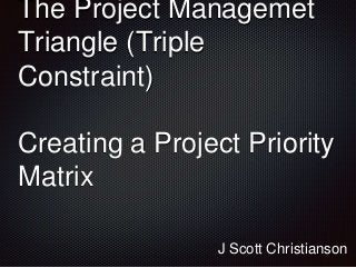 The Project Managemet
Triangle (Triple
Constraint)
Creating a Project Priority
Matrix
J Scott Christianson
 