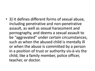 • 3) It defines different forms of sexual abuse,
including penetrative and non-penetrative
assault, as well as sexual harassment and
pornography, and deems a sexual assault to
be “aggravated” under certain circumstances,
such as when the abused child is mentally ill
or when the abuse is committed by a person
in a position of trust or authority vis-à-vis the
child, like a family member, police officer,
teacher, or doctor.
 