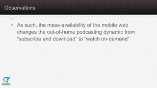 Observations


  • As such, the mass-availability of the mobile web
    changes the out-of-home podcasting dynamic from
  ...