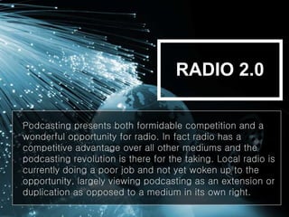 Podcasting presents both formidable competition and a
wonderful opportunity for radio. In fact radio has a
competitive advantage over all other mediums and the
podcasting revolution is there for the taking. Local radio is
currently doing a poor job and not yet woken up to the
opportunity, largely viewing podcasting as an extension or
duplication as opposed to a medium in its own right.
RADIO 2.0
 