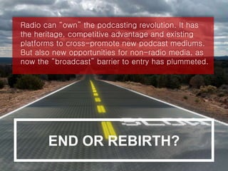 Radio can “own” the podcasting revolution. It has
the heritage, competitive advantage and existing
platforms to cross-promote new podcast mediums.
But also new opportunities for non-radio media, as
now the “broadcast” barrier to entry has plummeted.
END OR REBIRTH?
 