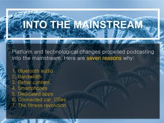 Platform and technological changes propelled podcasting
into the mainstream. Here are seven reasons why:
1. Bluetooth audio
2. Bandwidth
3. Better content
4. Smartphones
5. Dedicated apps
6. Connected car OSes
7. The fitness revolution
INTO THE MAINSTREAM
 