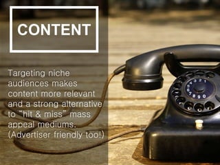 Targeting niche
audiences makes
content more relevant
and a strong alternative
to “hit & miss” mass
appeal mediums.
(Advertiser friendly too!)
CONTENT
 