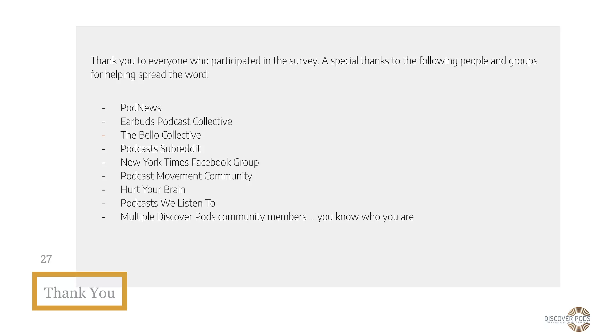 Thank You
27
Thank you to everyone who participated in the survey. A special thanks to the following people and groups
for helping spread the word:
- PodNews
- Earbuds Podcast Collective
- The Bello Collective
- Podcasts Subreddit
- New York Times Facebook Group
- Podcast Movement Community
- Hurt Your Brain
- Podcasts We Listen To
- Multiple Discover Pods community members … you know who you are
 