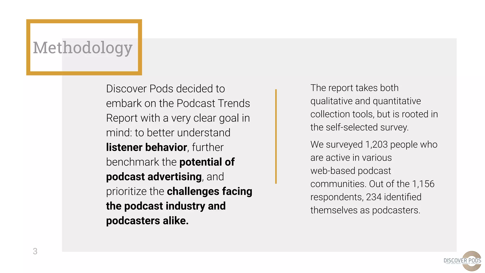 Methodology
Discover Pods decided to
embark on the Podcast Trends
Report with a very clear goal in
mind: to better understand
listener behavior, further
benchmark the potential of
podcast advertising, and
prioritize the challenges facing
the podcast industry and
podcasters alike.
The report takes both
qualitative and quantitative
collection tools, but is rooted in
the self-selected survey.
We surveyed 1,203 people who
are active in various
web-based podcast
communities. Out of the 1,156
respondents, 234 identiﬁed
themselves as podcasters.
3
 