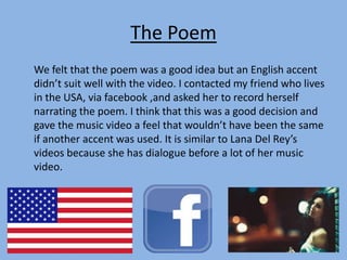 The Poem
We felt that the poem was a good idea but an English accent
didn’t suit well with the video. I contacted my friend who lives
in the USA, via facebook ,and asked her to record herself
narrating the poem. I think that this was a good decision and
gave the music video a feel that wouldn’t have been the same
if another accent was used. It is similar to Lana Del Rey’s
videos because she has dialogue before a lot of her music
video.
 