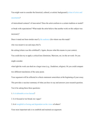 You might want to consider the historical, cultural, or artistic background (a time of crisis and
uncertainty?
of intercultural contacts? of innovation? Does the artist conform to a certain tradition or model?
or break with expectations? What made the artist believe that another work on this subject was
necessary?
Does it stand out from similar ones?); the audience (for whom was this made?
who was meant to see and enjoy this?);
the setting (where was this exhibited?). Again, discuss what this means in your context.
You could also try to apply a critical lens (feminism, Marxism, etc.) to the art work. Or you
might consider
what light the work can shed on a larger issue (e.g., feudalism, religion). Or you could compare
two different translations of the same poem.
Your argument will be reflected in a thesis statement somewhere at the beginning of your essay.
This provides a succinct summary of what you have to say and answers your research question.
Test it be asking these three questions:
1. Is it debatable or too factual?
2. Is it focused or too broad, too vague?
3. Is it insightful or boring and dependent on the views of others?
Your most important task is to establish and maintain an argument.
 
