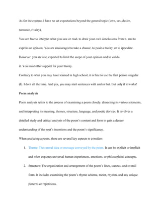 As for the content, I have no set expectations beyond the general topic (love, sex, desire,
romance, rivalry).
You are free to interpret what you saw or read, to draw your own conclusions from it, and to
express an opinion. You are encouraged to take a chance, to posit a theory, or to speculate.
However, you are also expected to limit the scope of your opinion and to valida
it. You must offer support for your theory.
Contrary to what you may have learned in high school, it is fine to use the first person singular
(I). I do it all the time. And yes, you may start sentences with and or but. But only if it works!
Poem analysis
Poem analysis refers to the process of examining a poem closely, dissecting its various elements,
and interpreting its meaning, themes, structure, language, and poetic devices. It involves a
detailed study and critical analysis of the poem’s content and form to gain a deeper
understanding of the poet’s intentions and the poem’s significance.
When analyzing a poem, there are several key aspects to consider:
1. Theme: The central idea or message conveyed by the poem. It can be explicit or implicit
and often explores universal human experiences, emotions, or philosophical concepts.
2. Structure: The organization and arrangement of the poem’s lines, stanzas, and overall
form. It includes examining the poem’s rhyme scheme, meter, rhythm, and any unique
patterns or repetitions.
 