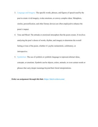 3. Language and Imagery: The specific words, phrases, and figures of speech used by the
poet to create vivid imagery, evoke emotions, or convey complex ideas. Metaphors,
similes, personification, and other literary devices are often employed to enhance the
poem’s impact.
4. Tone and Mood: The attitude or emotional atmosphere that the poem creates. It involves
analyzing the poet’s choice of words, rhythm, and imagery to determine the overall
feeling or tone of the poem, whether it’s joyful, melancholic, celebratory, or
introspective.
5. Symbolism: The use of symbols or symbolic language to represent abstract ideas,
concepts, or emotions. Symbols can be objects, colors, animals, or even certain words or
phrases that carry deeper meanings beyond their literal interpretations.
Order an assignment through this link: https://intel-writers.com/
 
