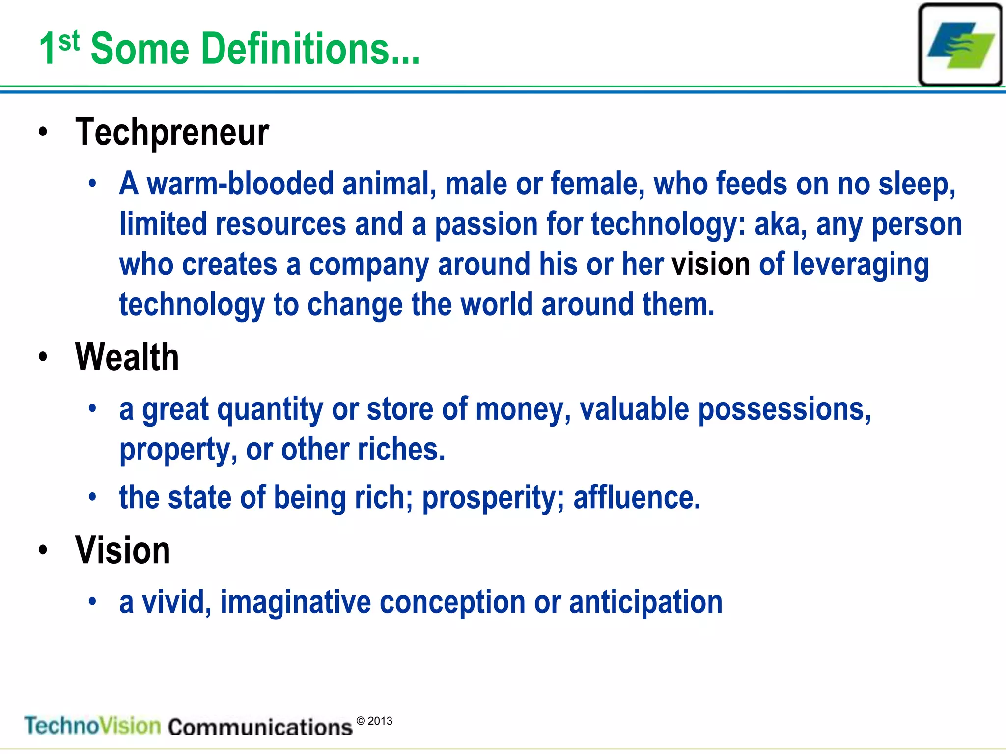 2
© 2013
1st Some Definitions...
• Techpreneur
• A warm-blooded animal, male or female, who feeds on no sleep,
limited resources and a passion for technology: aka, any person
who creates a company around his or her vision of leveraging
technology to change the world around them.
• Wealth
• a great quantity or store of money, valuable possessions,
property, or other riches.
• the state of being rich; prosperity; affluence.
• Vision
• a vivid, imaginative conception or anticipation
 