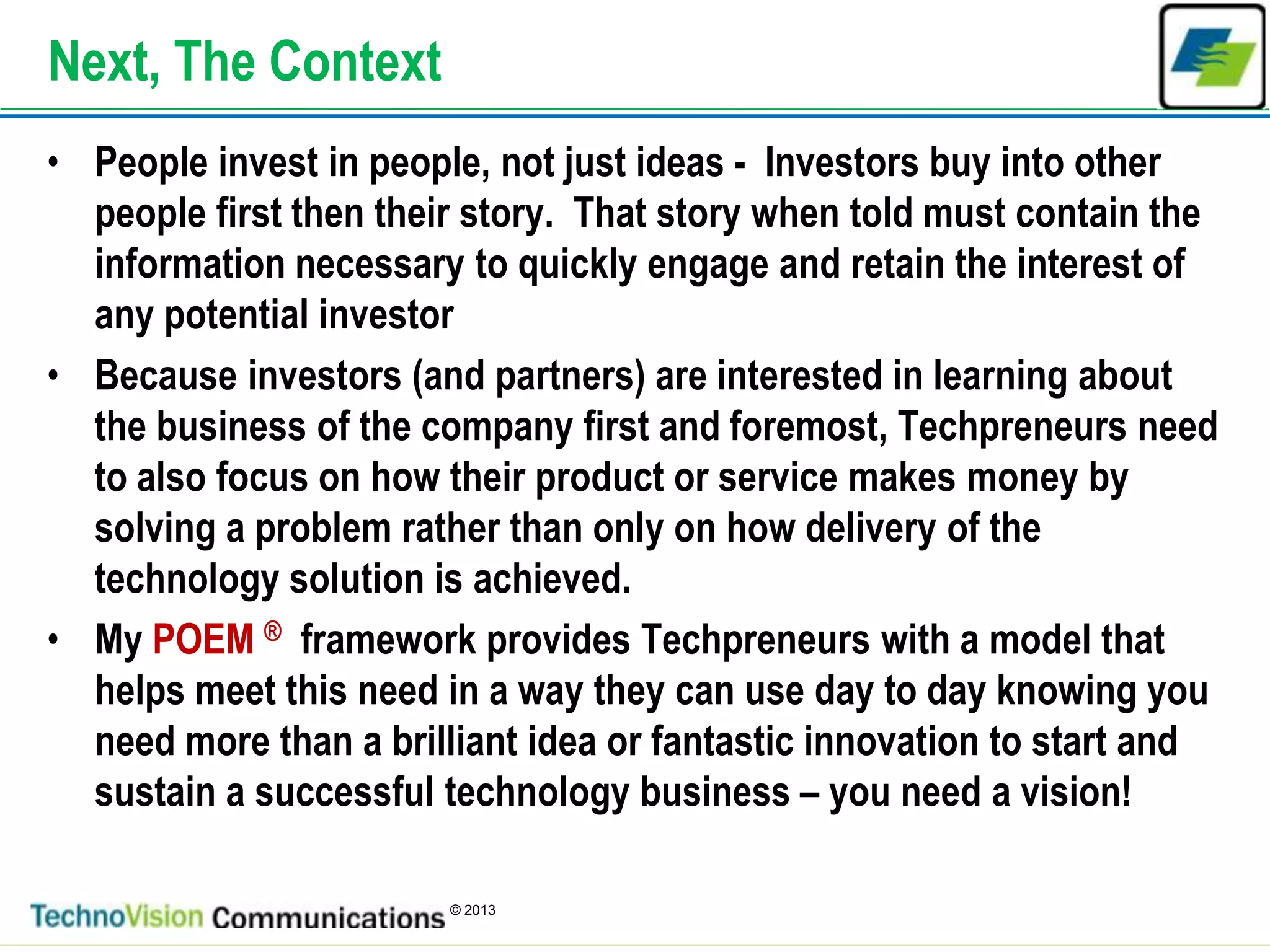 3
© 2013
Next, The Context
• People invest in people, not just ideas - Investors buy into other
people first then their story. That story when told must contain the
information necessary to quickly engage and retain the interest of
any potential investor
• Because investors (and partners) are interested in learning about
the business of the company first and foremost, Techpreneurs need
to also focus on how their product or service makes money by
solving a problem rather than only on how delivery of the
technology solution is achieved.
• My POEM ® framework provides Techpreneurs with a model that
helps meet this need in a way they can use day to day knowing you
need more than a brilliant idea or fantastic innovation to start and
sustain a successful technology business – you need a vision!
 