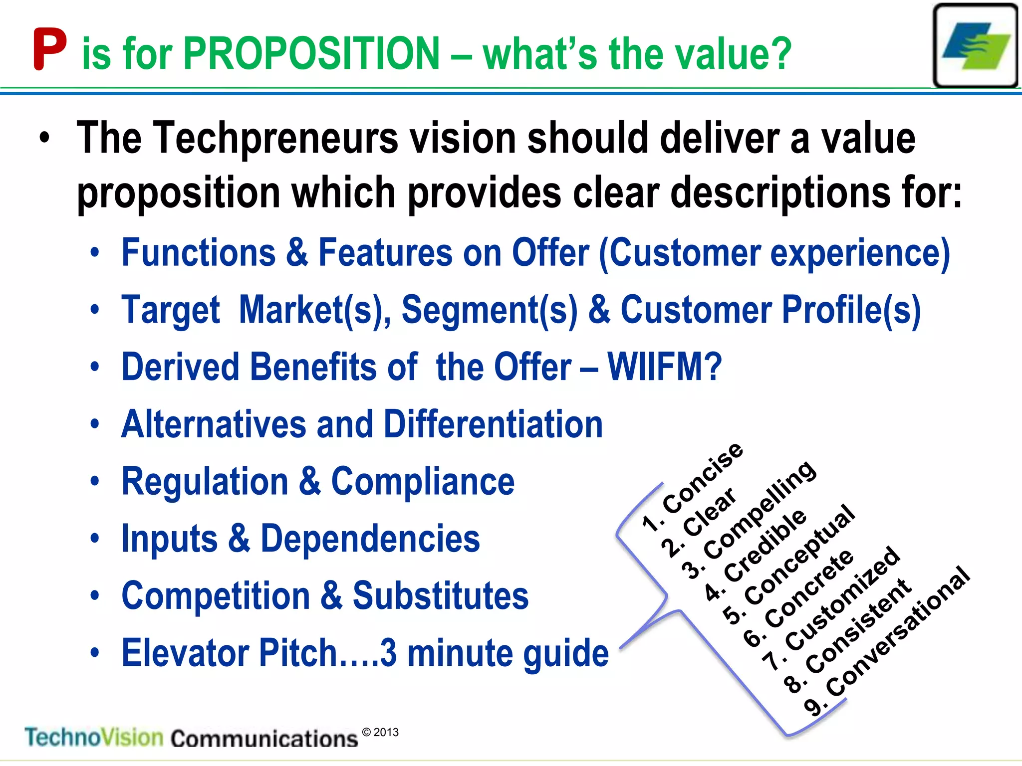 5
© 2013
P is for PROPOSITION – what’s the value?
• The Techpreneurs vision should deliver a value
proposition which provides clear descriptions for:
• Functions & Features on Offer (Customer experience)
• Target Market(s), Segment(s) & Customer Profile(s)
• Derived Benefits of the Offer – WIIFM?
• Alternatives and Differentiation
• Regulation & Compliance
• Inputs & Dependencies
• Competition & Substitutes
• Elevator Pitch….3 minute guide
 