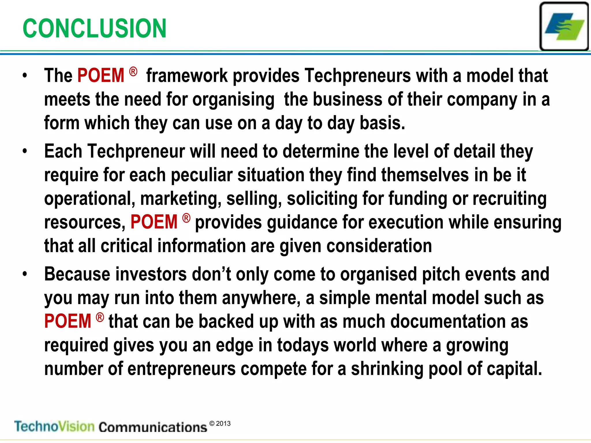 9
© 2013
CONCLUSION
• The POEM ® framework provides Techpreneurs with a model that
meets the need for organising the business of their company in a
form which they can use on a day to day basis.
• Each Techpreneur will need to determine the level of detail they
require for each peculiar situation they find themselves in be it
operational, marketing, selling, soliciting for funding or recruiting
resources, POEM ® provides guidance for execution while ensuring
that all critical information are given consideration
• Because investors don’t only come to organised pitch events and
you may run into them anywhere, a simple mental model such as
POEM ® that can be backed up with as much documentation as
required gives you an edge in todays world where a growing
number of entrepreneurs compete for a shrinking pool of capital.
 