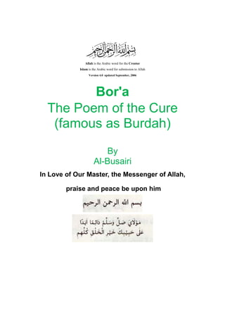 Allah is the Arabic word for the Creator
Islam is the Arabic word for submission to Allah
Version 4.0 updated September, 2006
Bor'a
The Poem of the Cure
(famous as Burdah)
By
Al-Busairi
In Love of Our Master, the Messenger of Allah,
praise and peace be upon him
 