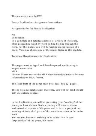The poems are attached!!!!
Poetry Explication--Assignment/Instructions
Assignment for the Poetry Explication
An
Explication
is a complete and detailed analysis of a work of literature,
often proceeding word-by-word or line-by-line through the
work. For this paper, you will be writing an explication of a
poem. You may choose any of the poems listed in this module.
Technical Requirements for Explication:
The paper must be typed and double-spaced, conforming to
proper manuscript
MLA
format. Please review the MLA documentation module for more
information on MLA format.
The final draft of the paper must be at least two (2) pages.
This is not a research essay; therefore, you will not (and should
not) use outside sources.
In the Explication you will be presenting your "reading" of the
poem you have chosen. Such a reading will require you to
understand all aspects of the poem and to have a grasp of the
meaning of individual parts of the poem in relation to the entire
work.
You are not, however, striving to be exhaustive in your
"explanation" of the poem, but rather
 