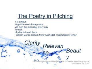 The Poetry in Pitching
It is difficult
to get the news from poems
yet men die miserably every day
for lack
of what is found there.
-William Carlos William from “Asphodel, That Greeny Flower”


        Clarity
                           Relevan
                           ce      Beaut
                                   y
                Jackson Spalding University Elective on media relations by Ivy Le
                                                            December 16, 2011
 