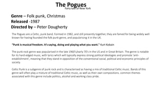 The PoguesFairy tale of New York
Genre – Folk punk, Christmas
Released -1987
Directed by – Peter Dougherty
The Pogues are a Celtic, punk band. Formed in 1982, and still presently together, they are famed for being widely well
known for having founded the folk punk genre, and popularising it in the UK.
“Punk is musical freedom. It’s saying, doing and playing what you want." Kurt Kobain
The punk rock genre was popularised in the late 1960's/early 70's in the US and in Great Britain. The genre is notable
for its hard-edged music, with lyrics which will typically express strong political ideologies and promote 'anti-
establishment', meaning that they stand in opposition of the conventional social, political and economic principles of
society.
Celtic Punk is a subgenre of punk rock and is characterised as having a mix of traditional Celtic music. Bands of this
genre will often play a mixture of traditional Celtic music, as well as their own compositions. common themes
associated with this genre include politics, alcohol and working class pride.
 