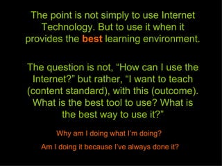 The point is not simply to use Internet
   Technology. But to use it when it
provides the best learning environment.

The question is not, “How can I use the
 Internet?” but rather, “I want to teach
(content standard), with this (outcome).
 What is the best tool to use? What is
        the best way to use it?”
       Why am I doing what I’m doing?
   Am I doing it because I’ve always done it?
 