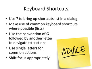 Keyboard Shortcuts
• Use ? to bring up shortcuts list in a dialog
• Make use of common keyboard shortcuts
  where possible (lists)
• Use the convention of G
  followed by another letter
  to navigate to sections
• Use single letters for
  common actions
• Shift focus appropriately
 