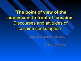 ““The point of view of theThe point of view of the
adolescent in front of cocaineadolescent in front of cocaine..
Discourses and attitudes ofDiscourses and attitudes of
cocaine consumptioncocaine consumption””
David Pere Martínez OróDavid Pere Martínez Oró (UAB)(UAB)
Fundación IgenusFundación Igenus
 
