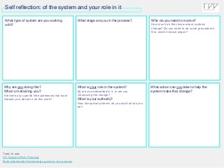 Self reflection: of the system and your role in it
What type of system are you working
with?
What stage are you in the process? Who do you need to involve?
How much do they know about systems
change? Do you need to do some groundwork
first, and/or reduce jargon?
Tools to use:
OU Guide to Rich Picturing
Multi-stakeholder Partnerships guide to rich pictures
Why are you doing this?
What is motivating you?
Are there any specific life experiences that have
shaped your desire to do this work?
What is your role in the system?
Eg are you embedded in it, or are you
introducing the change?
What is your authority?
How disruptive/systemic do you want to/can you
be?
What action can you take to help the
system make that change?
 