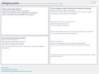 Bridging action
Tools to use:
OU Guide to Rich Picturing
Multi-stakeholder Partnerships guide to rich pictures
What is the shared mission?
What are the shared mission and values?
What is the metaphor that encapsulates that change?
What is the story that encapsulates that change?
How will you build the community?
How are they welcomed in?
Who needs to be connected? And how?
How does the system reinforce itself?
What does the ‘community’ feel like?
How can we empower the actors in the system to change the system by
themselves?
How to catalyse, predict and test and measure the change?
Where is the system frozen (avoid these)?
What shifts can you harness or leverage? (i.e. where positive change is
happening, or could catalyse other change)?
What ideas or insights can you build on?
What resources can you use?
How can digital be harnessed?
What is the greatest expression of the new principles that you can test?
How can you quickly prototype and test this?
What is a quick win?
What is an intervention which will have wider ripple effects?
What is an iconic idea that encapsulates the narrative for change?
What short-term and long-term metrics can you measure that you can feed
back to the system?
 