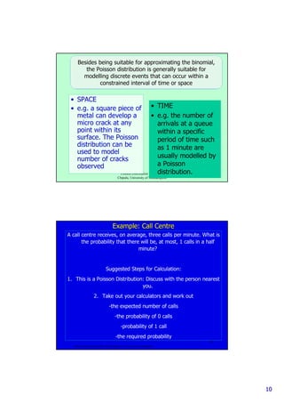 1010
Poisson Distribution 2009. Max
Chipulu, University of Southampton
19
Besides being suitable for approximating the binomial,Besides being suitable for approximating the binomial,
the Poisson distribution is generally suitable forthe Poisson distribution is generally suitable for
modelling discrete events that can occur within amodelling discrete events that can occur within a
constrained interval of time or spaceconstrained interval of time or space
• SPACE
• e.g. a square piece of
metal can develop a
micro crack at any
point within its
surface. The Poisson
distribution can be
used to model
number of cracks
observed
• TIME
• e.g. the number of
arrivals at a queue
within a specific
period of time such
as 1 minute are
usually modelled by
a Poisson
distribution.
Poisson Distribution 2009. Max Chipulu, University of Southampton
20
Example: Call CentreExample: Call Centre
A call centre receives, on average, three calls per minute. What is
the probability that there will be, at most, 1 calls in a half
minute?
Suggested Steps for Calculation:
1. This is a Poisson Distribution: Discuss with the person nearest
you.
2. Take out your calculators and work out
-the expected number of calls
-the probability of 0 calls
-probability of 1 call
-the required probability
 