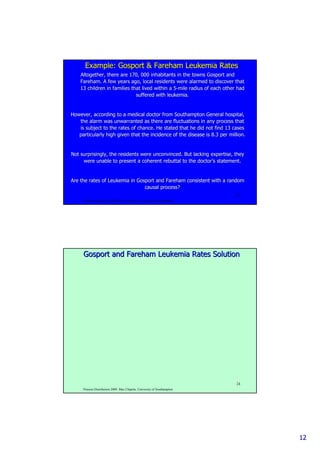 1212
Poisson Distribution 2009. Max Chipulu, University of Southampton
23
Example:Example: GosportGosport && FarehamFareham Leukemia RatesLeukemia Rates
Altogether, there are 170, 000 inhabitants in the townsAltogether, there are 170, 000 inhabitants in the towns GosportGosport andand
FarehamFareham. A few years ago, local residents were alarmed to discover that. A few years ago, local residents were alarmed to discover that
13 children in families that lived within a 513 children in families that lived within a 5--mile radius of each other hadmile radius of each other had
suffered with leukemia.suffered with leukemia.
However, according to a medical doctor from Southampton GeneralHowever, according to a medical doctor from Southampton General hospital,hospital,
the alarm was unwarranted as there are fluctuations in any procethe alarm was unwarranted as there are fluctuations in any process thatss that
is subject to the rates of chance. He stated that he did not finis subject to the rates of chance. He stated that he did not find 13 casesd 13 cases
particularly high given that the incidence of the disease is 8.3particularly high given that the incidence of the disease is 8.3 per million.per million.
Not surprisingly, the residents were unconvinced. But lacking exNot surprisingly, the residents were unconvinced. But lacking expertise, theypertise, they
were unable to present a coherent rebuttal to the doctorwere unable to present a coherent rebuttal to the doctor’’s statement.s statement.
Are the rates of Leukemia inAre the rates of Leukemia in GosportGosport andand FarehamFareham consistent with a randomconsistent with a random
causal process?causal process?
Poisson Distribution 2009. Max Chipulu, University of Southampton
24
GosportGosport andand FarehamFareham Leukemia Rates SolutionLeukemia Rates Solution
 