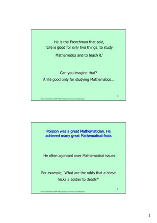 22
Poisson Distribution 2009. Max Chipulu, University of Southampton
3
He is the Frenchman that said,
‘Life is good for only two things: to study
Mathematics and to teach it.’
Can you imagine that?Can you imagine that?
A life good only for studying MathematicsA life good only for studying Mathematics……
Poisson Distribution 2009. Max Chipulu, University of Southampton
4
Poisson was a great Mathematician. HePoisson was a great Mathematician. He
achieved many great Mathematical featsachieved many great Mathematical feats
For example,For example, ‘‘What are the odds that a horseWhat are the odds that a horse
kicks a soldier to death?kicks a soldier to death?’’
He oftenHe often agonisedagonised over Mathematical issuesover Mathematical issues
 