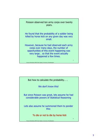 33
Poisson Distribution 2009. Max Chipulu, University of Southampton
5
He found that the probability of a soldier being
killed by horse kick on any given day was very
small.
Poisson observed ten army corps over twenty
years.
However, because he had observed each army
corps over many days, the number of
opportunities of this event happening was
very large… so that the event actually
happened a few times.
Poisson Distribution 2009. Max Chipulu, University of Southampton
6
We don’t know this!
But since Poisson was great, lets assume he had
considerable powers of Statistical Reasoning
Lets also assume he summoned them to ponder
this:
But how to calculate the probability. . .
To die or not to die by horse kickTo die or not to die by horse kick
 