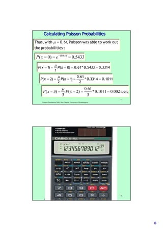 88
Poisson Distribution 2009. Max Chipulu, University of Southampton
15
:iesprobabilitthe
outworktoablewasPoisson,61.0withThus, =µ
5433.0)0( )61.0(
=== −
exP
3314.05433.0*61.0)0(
1
)1( ===== xPxP
µ
1011.03314.0*
2
61.0
)1(
2
)2( ===== xPxP
µ
etc;0021.01011.0*
3
61.0
)2(
3
)3( ===== xPxP
µ
Calculating Poisson ProbabilitiesCalculating Poisson Probabilities
Poisson Distribution 2009. Max Chipulu, University of Southampton
16
 