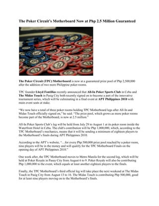 The Poker Circuit’s Motherboard Now at Php 2.5 Million Guaranteed<br />The Poker Circuit (TPC) Motherboard is now at a guaranteed prize pool of Php 2,500,000 after the addition of two more Philippine poker rooms.<br />TPC founder Lloyd Fontillas recently announced that All-In Poker Sports Club in Cebu and The Midas Touch in Pasig City both recently signed on to become a part of the innovative tournament series, which will be culminating in a final event at APT Philippines 2010 with main event seats at stake.<br />“We now have a total of three poker rooms holding TPC Motherboard legs after All-In and Midas Touch officially signed on,” he said. “The prize pool, which grows as more poker rooms become part of the Motherboard, is now at 2.5 million.”<br />All-In Poker Sports Club’s leg will be held from July 29 to August 1 at its poker room inside the Waterfront Hotel in Cebu. The club's contribution will be Php 1,000,000, which, according to the TPC Motherboard’s mechanics, means that it will be sending a minimum of eighteen players to the Motherboard’s finals during APT Philippines 2010.<br />According to the APT’s website, “…for every Php 500,000 prize pool reached by a poker room, nine players will be in the money and will qualify for the TPC Motherboard Finals on the opening day of APT Philippines 2010.”<br />One week after, the TPC Motherboard moves to Metro Manila for the second leg, which will be held at Poker Royale in Pasay City from August 6 to 9. Poker Royale will also be contributing Php 1,000,000 to the event, which equals at least another eighteen players to the finals.<br />Finally, the TPC Motherboard’s third official leg will take place the next weekend at The Midas Touch in Pasig City from August 13 to 16. The Midas Touch is contributing Php 500,000, good for at least nine players moving on to the Motherboard’s finals.<br />Buy-in for each TPC Motherboard event is set at Php 5,000 + Php 400. With the prize pool now at Php 2,500,000, at least ten seats to the APT Philippines 2010 main event will be given away at the TPC Motherboard’s finals on August 23 at Resorts World Manila.<br />APT Philippines 2010 will be held from August 23 to 29 at the Resorts World Manila complex in Manila, Philippines. Buy-in is set at approximately US $2,500 + US $200.<br />For more information about the TPC Motherboard, click here.<br />Sign up for an online poker room through Asia PokerNews to get exclusive freerolls, bonuses, and promotions!<br />Join Asia PokerNews on Facebook and follow us on Twitter!<br />