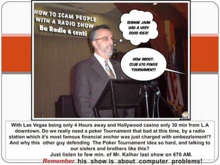 With Las Vegas being only 4 Hours away and Hollywood casino only 30 min from L.A downtown. Do we really need a poker Tournament that bad at this time, by a radio station which it’s most famous financial anchor was just charged with embezzlement!? And why this  other guy defending  The Poker Tournament idea so hard, and talking to our sisters and brothers like this?         Just listen to few min. of Mr. Kalhor last show on 670 AM.  Rememberhis  show is  about  computer  problems! 